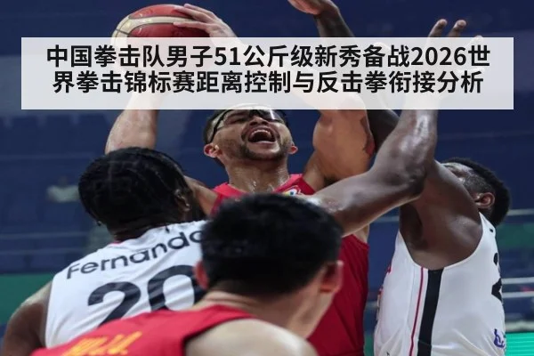 中国拳击队男子51公斤级新秀备战2026世界拳击锦标赛距离控制与反击拳衔接分析